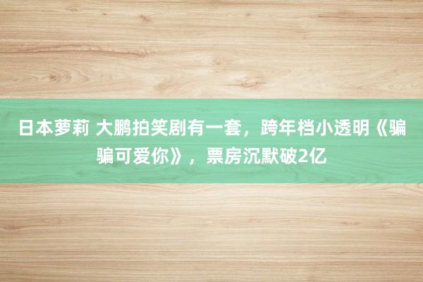日本萝莉 大鹏拍笑剧有一套，跨年档小透明《骗骗可爱你》，票房沉默破2亿