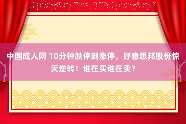 中国成人网 10分钟跌停到涨停，好意思邦股份惊天逆转！谁在买谁在卖？