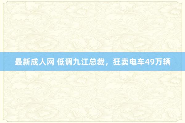 最新成人网 低调九江总裁，狂卖电车49万辆