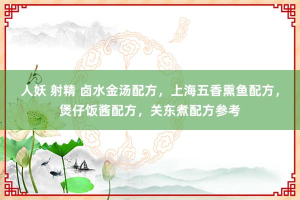 人妖 射精 卤水金汤配方，上海五香熏鱼配方，煲仔饭酱配方，关东煮配方参考