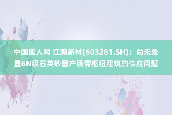 中国成人网 江瀚新材(603281.SH)：尚未处置6N级石英砂量产所需枢纽建筑的供应问题