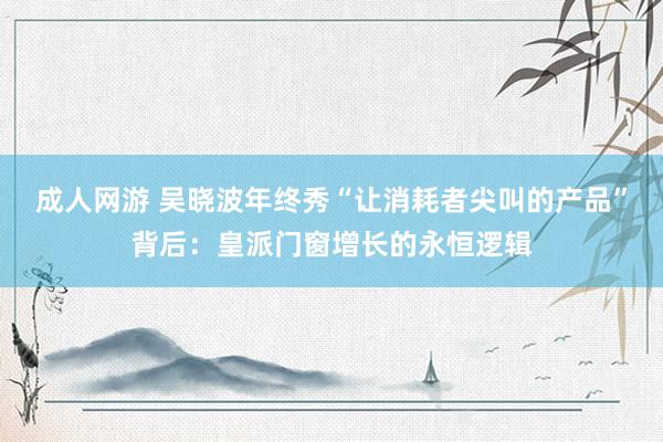 成人网游 吴晓波年终秀“让消耗者尖叫的产品”背后：皇派门窗增长的永恒逻辑