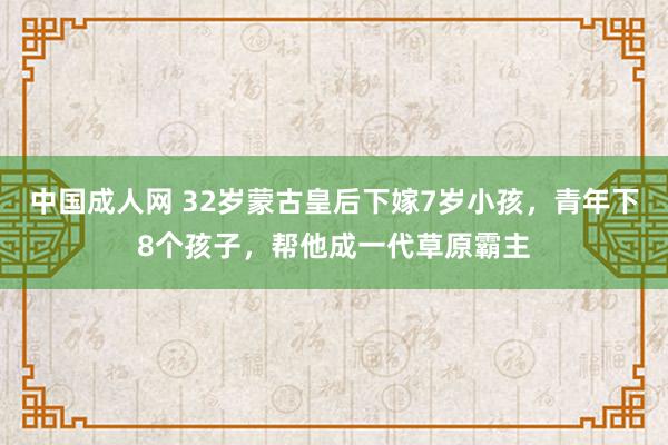 中国成人网 32岁蒙古皇后下嫁7岁小孩，青年下8个孩子，帮他成一代草原霸主