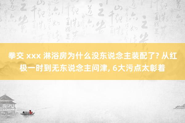 拳交 xxx 淋浴房为什么没东说念主装配了? 从红极一时到无东说念主问津， 6大污点太彰着