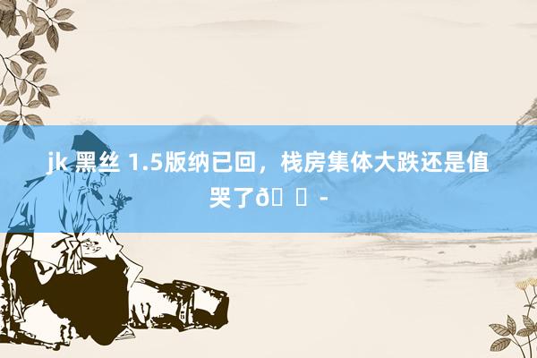 jk 黑丝 1.5版纳已回,栈房集体大跌还是值哭了😭