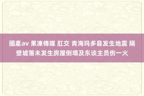 國產av 果凍傳媒 肛交 青海玛多县发生地震 隔壁墟落未发生房屋倒塌及东谈主员伤一火