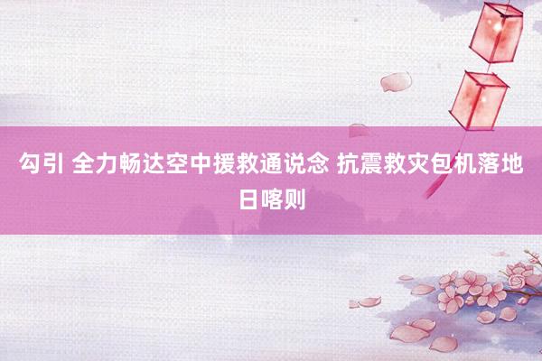 勾引 全力畅达空中援救通说念 抗震救灾包机落地日喀则