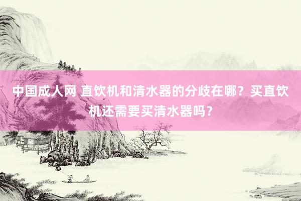 中国成人网 直饮机和清水器的分歧在哪？买直饮机还需要买清水器吗？