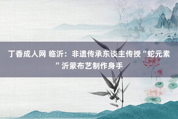 丁香成人网 临沂：非遗传承东谈主传授“蛇元素”沂蒙布艺制作身手