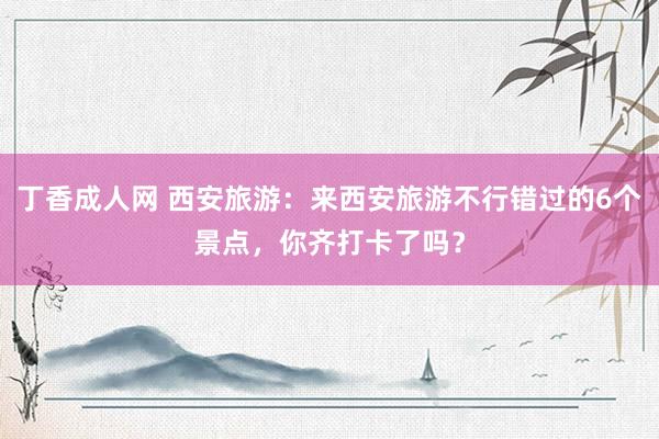 丁香成人网 西安旅游：来西安旅游不行错过的6个景点，你齐打卡了吗？