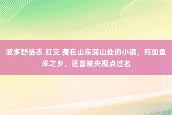 波多野结衣 肛交 藏在山东深山处的小镇，宛如鱼米之乡，还曾被央视点过名