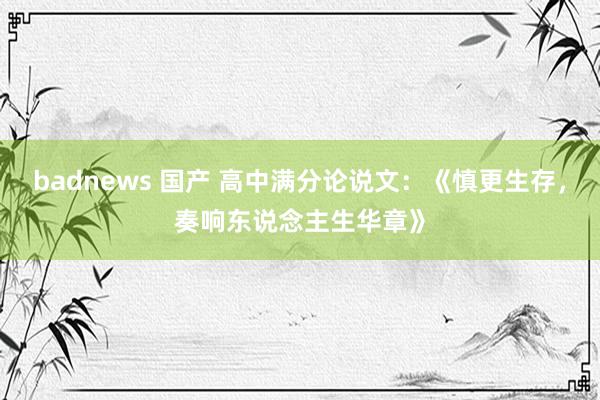 badnews 国产 高中满分论说文：《慎更生存，奏响东说念主生华章》