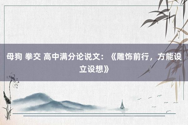 母狗 拳交 高中满分论说文：《雕饰前行，方能设立设想》