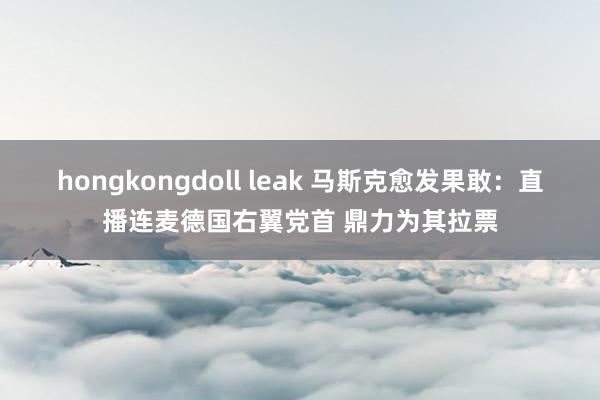 hongkongdoll leak 马斯克愈发果敢：直播连麦德国右翼党首 鼎力为其拉票