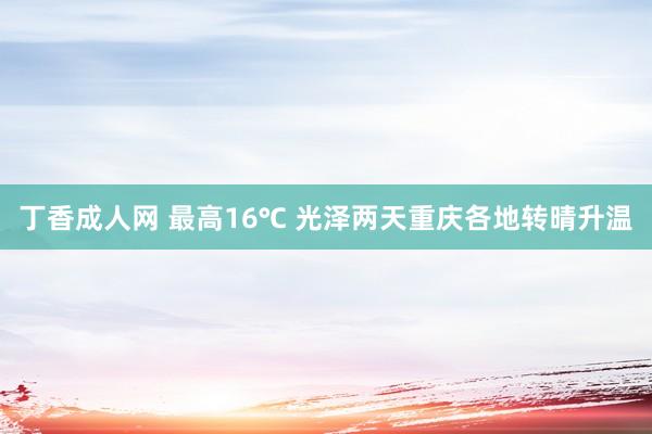 丁香成人网 最高16℃ 光泽两天重庆各地转晴升温