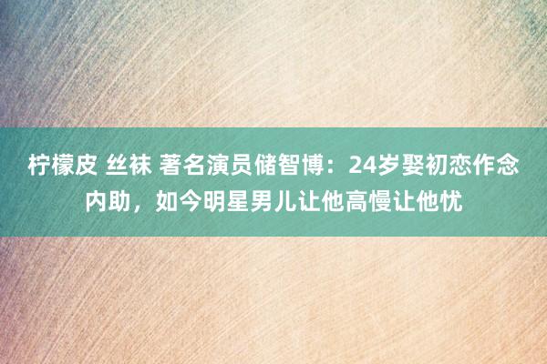 柠檬皮 丝袜 著名演员储智博：24岁娶初恋作念内助，如今明星男儿让他高慢让他忧