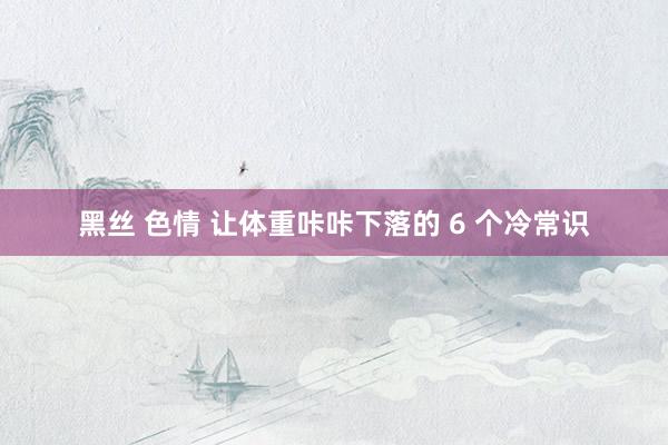 黑丝 色情 让体重咔咔下落的 6 个冷常识