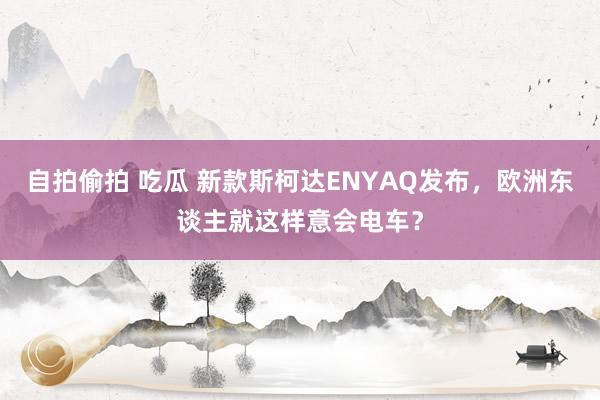 自拍偷拍 吃瓜 新款斯柯达ENYAQ发布，欧洲东谈主就这样意会电车？