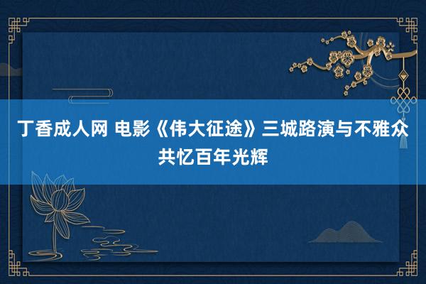 丁香成人网 电影《伟大征途》三城路演与不雅众共忆百年光辉