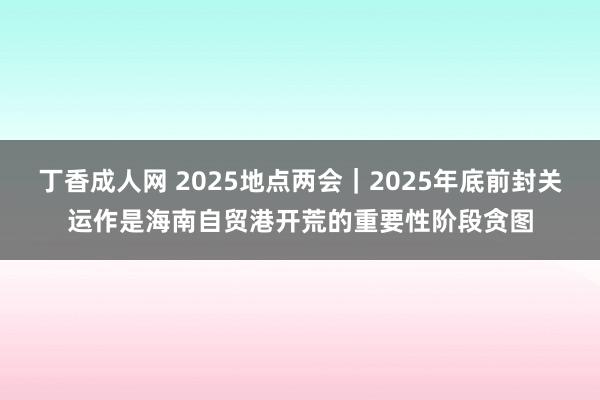 丁香成人网 2025地点两会｜2025年底前封关运作是海南自贸港开荒的重要性阶段贪图