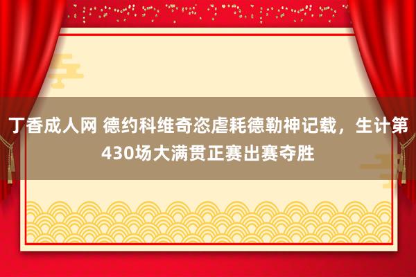 丁香成人网 德约科维奇恣虐耗德勒神记载，生计第430场大满贯正赛出赛夺胜