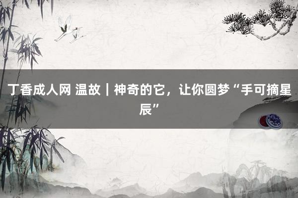 丁香成人网 温故｜神奇的它，让你圆梦“手可摘星辰”
