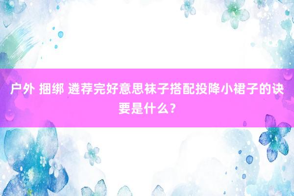 户外 捆绑 遴荐完好意思袜子搭配投降小裙子的诀要是什么？