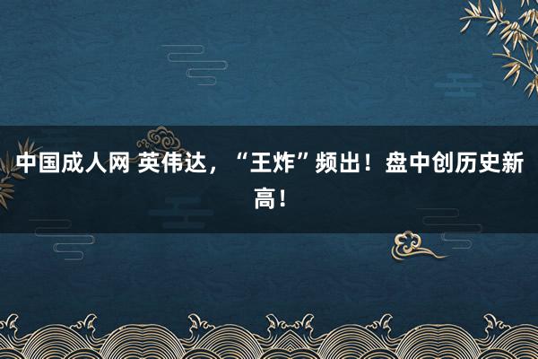 中国成人网 英伟达，“王炸”频出！盘中创历史新高！