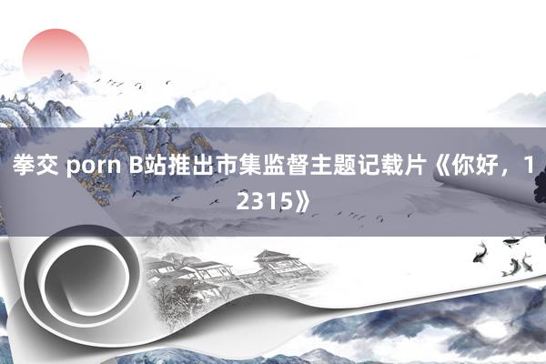 拳交 porn B站推出市集监督主题记载片《你好，12315》