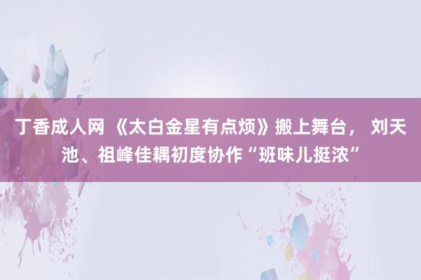 丁香成人网 《太白金星有点烦》搬上舞台， 刘天池、祖峰佳耦初度协作“班味儿挺浓”