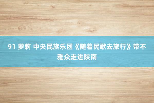91 萝莉 中央民族乐团《随着民歌去旅行》带不雅众走进陕南