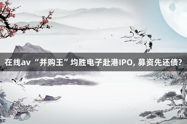 在线av “并购王”均胜电子赴港IPO， 募资先还债?