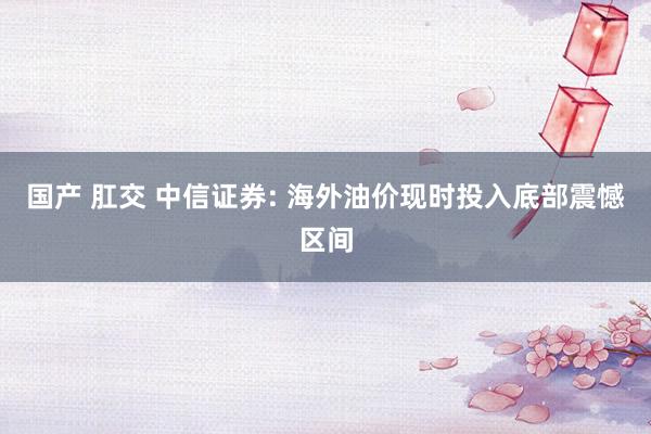 国产 肛交 中信证券: 海外油价现时投入底部震憾区间