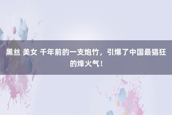 黑丝 美女 千年前的一支炮竹，引爆了中国最猖狂的烽火气！