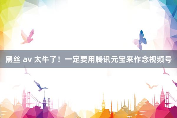 黑丝 av 太牛了！一定要用腾讯元宝来作念视频号