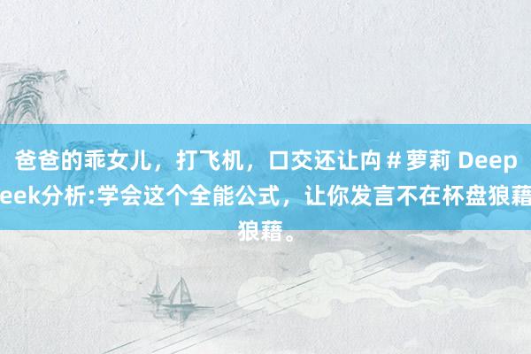 爸爸的乖女儿，打飞机，口交还让禸＃萝莉 Deepseek分析:学会这个全能公式，让你发言不在杯盘狼藉。