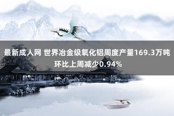 最新成人网 世界冶金级氧化铝周度产量169.3万吨 环比上周减少0.94%