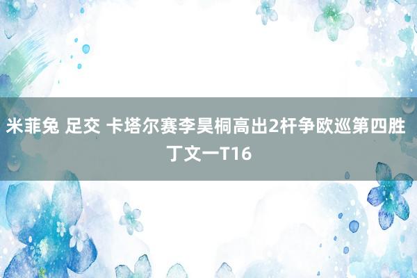 米菲兔 足交 卡塔尔赛李昊桐高出2杆争欧巡第四胜 丁文一T16