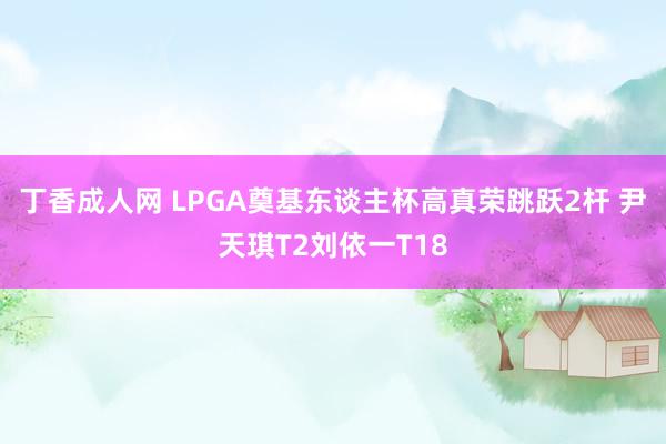 丁香成人网 LPGA奠基东谈主杯高真荣跳跃2杆 尹天琪T2刘依一T18