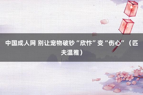 中国成人网 别让宠物破钞“欣忭”变“伤心”（匹夫温雅）