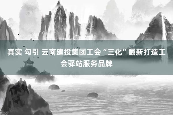 真实 勾引 云南建投集团工会“三化”翻新打造工会驿站服务品牌
