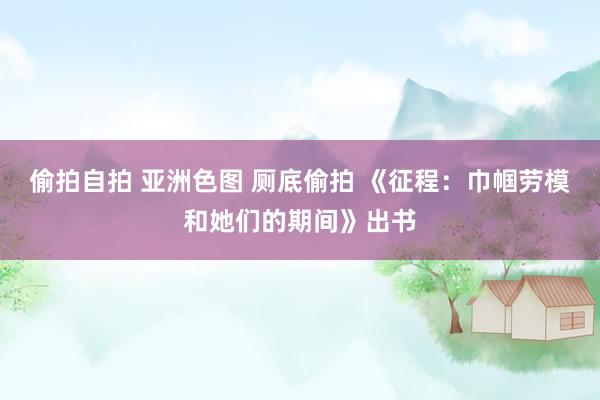 偷拍自拍 亚洲色图 厕底偷拍 《征程：巾帼劳模和她们的期间》出书