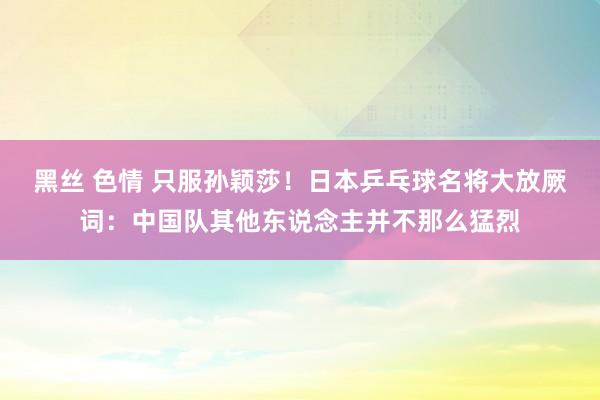 黑丝 色情 只服孙颖莎！日本乒乓球名将大放厥词：中国队其他东说念主并不那么猛烈