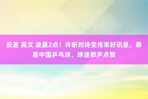 反差 英文 凌晨2点！许昕刘诗雯传来好讯息，恭喜中国乒乓球，球迷都声点赞