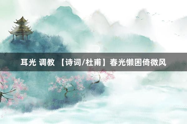 耳光 调教 【诗词/杜甫】春光懒困倚微风