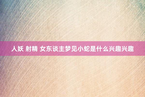 人妖 射精 女东谈主梦见小蛇是什么兴趣兴趣
