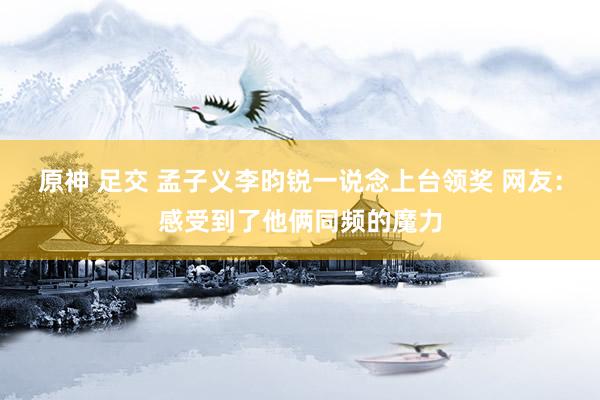 原神 足交 孟子义李昀锐一说念上台领奖 网友：感受到了他俩同频的魔力