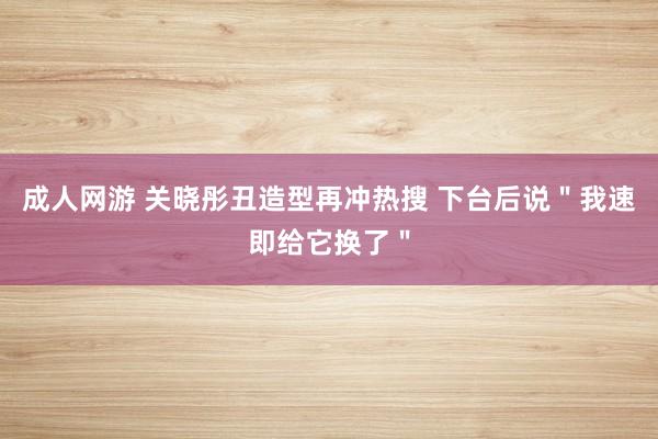 成人网游 关晓彤丑造型再冲热搜 下台后说＂我速即给它换了＂