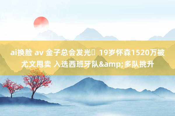 ai换脸 av 金子总会发光❗19岁怀森1520万被尤文甩卖 入选西班牙队&多队挑升