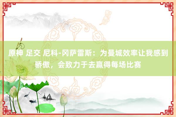 原神 足交 尼科-冈萨雷斯：为曼城效率让我感到骄傲，会致力于去赢得每场比赛